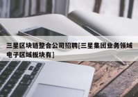 三星区块链整合公司招聘[三星集团业务领域电子区域板块有]